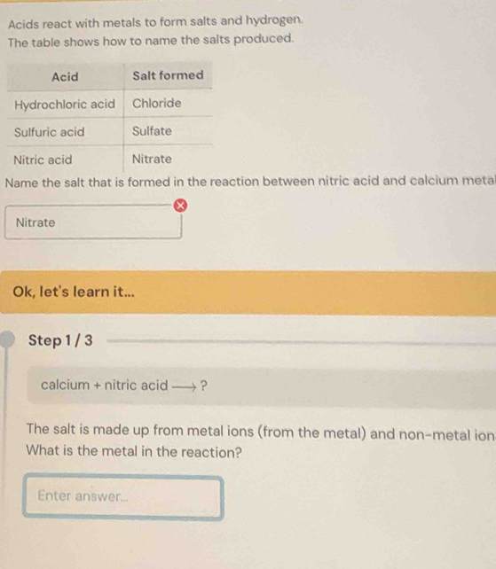 Acids react with metals to form salts and hydrogen. 
The table shows how to name the salts produced. 
Name the salt that is formed in the reaction between nitric acid and calcium meta 
Nitrate 
Ok, let's learn it... 
Step 1 / 3
calcium + nitric acid →→? 
The salt is made up from metal ions (from the metal) and non-metal ion 
What is the metal in the reaction? 
Enter answer...