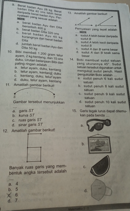 Berat badan Ayu 28 kg. Berat
badan Dita 40 ons lebih berat
13. Amatilah gambar berikut!
daripada berat badan Ayu. Per-
nyataan yang sesual adalah ....
HOTS A
a. berat badan Ayu dan Dita
berselisih 400 
Pernyataan yang tepat adalah
b. berat badan Dita 320 ons
.... HOTS
c. berat badan Ayu 40 kg
a. sudut A lebih besar daripada
sudut B
kurangnya dari berat badan b. sudut A lebih kecil daripada
Dita
sudut B
d. jumlah berat badan Ayu dan c. sudut A dan B sama besar
Dita 50 kg
d. sudut A dan B tidak sama
10. Bibi membeli 1.200 gram telur besar
ayam, 2 kg kentang, dan 15 ons
duku. Urutan belanjaan Bibi dari 14. Bobi membuat sudut satuan
paling ringan adalah .... yang ukurannya 45°. Sudut
a. telur ayam, duku, kentang satuan tersebut digunakan untuk
b. telur ayam, kentang, duku mengukur sudut penuh, Hasil
c. kentang, duku, telur ayam pengukuran Bobi adalah ....
d. duku, telur ayam, kentang a. sudut penuh 6 kali sudut
satuan
11. Amatilah gambar berikut! b. sudut penuh 8 kali sudut
satuan
c. sudut penuh 9 kali sudut
satuan
Gambar tersebut menunjukkan d. sudut penuh 10 kali sudut
satuan
a. garis ST 15. Garis tegak lurus dapat ditemu-
b. kurva ST kan pada benda ....
c. ruas garis ST
d. sinar garis ST
a.
12. Amatilah gambar berikut!
b.
Banyak ruas garis yang mem- C.
bentuk angka tersebut adalah
a. 4
b. 5
d.
c. 6
d. 7
Matematika 3-2