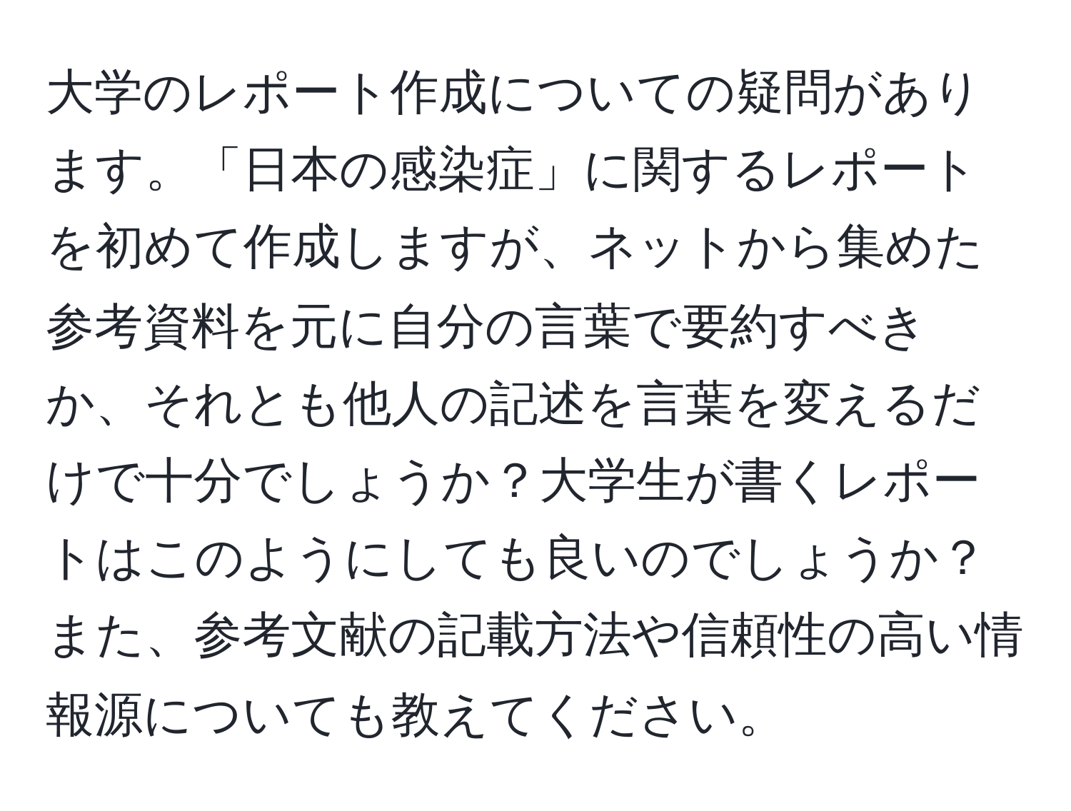 大学のレポート作成についての疑問があります。「日本の感染症」に関するレポートを初めて作成しますが、ネットから集めた参考資料を元に自分の言葉で要約すべきか、それとも他人の記述を言葉を変えるだけで十分でしょうか？大学生が書くレポートはこのようにしても良いのでしょうか？また、参考文献の記載方法や信頼性の高い情報源についても教えてください。