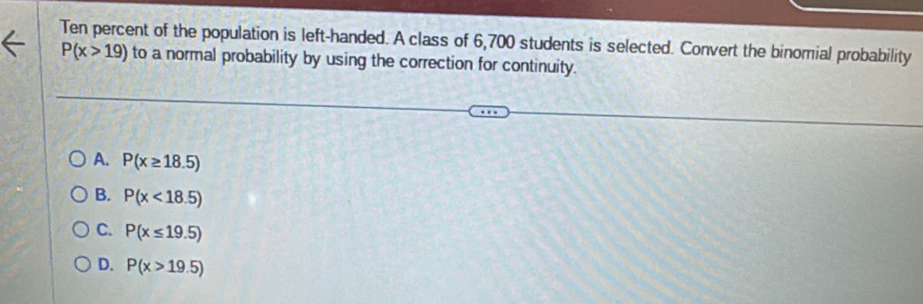 Ten percent of the population is left-handed. A class of 6,700 students is selected. Convert the binomial probability
P(x>19) to a normal probability by using the correction for continuity.
A. P(x≥ 18.5)
B. P(x<18.5)
C. P(x≤ 19.5)
D. P(x>19.5)