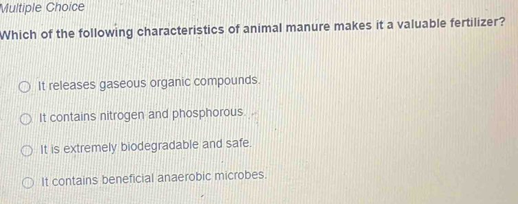 Which of the following characteristics of animal manure makes it a valuable fertilizer?
It releases gaseous organic compounds.
It contains nitrogen and phosphorous.
It is extremely biodegradable and safe.
It contains beneficial anaerobic microbes.