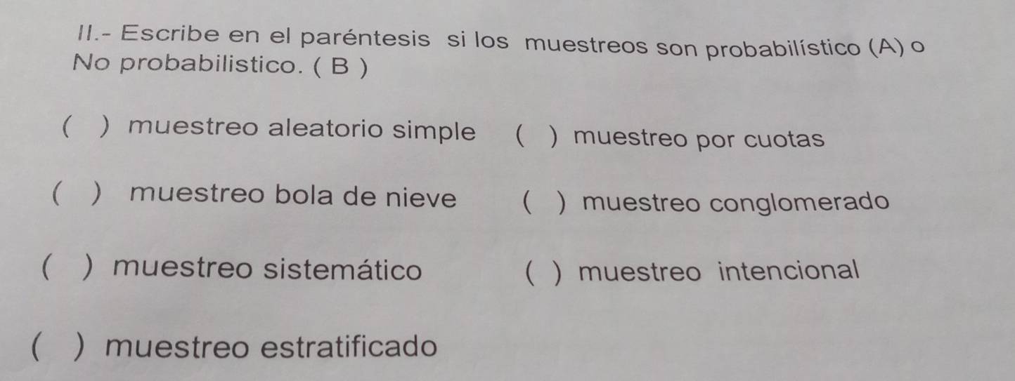 II.- Escribe en el paréntesis si los muestreos son probabilístico (A) o
No probabilistico. ( B )
 ) muestreo aleatorio simple   muestreo por cuotas
  muestreo bola de nieve   muestreo conglomerado
 ) muestreo sistemático ( ) muestreo intencional
( ) muestreo estratificado