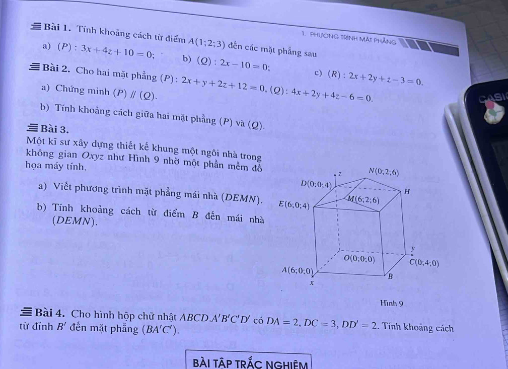 PHƯONG TRINH MÃT PHẢNG
≡ Bài 1. Tính khoảng cách từ điểm A(1;2;3) đến các mặt phẳng sau
a) (P): 3x+4z+10=0 : b)(Q): 2x-10=0 a c)(R): 2x+2y+z-3=0.
≡ Bài 2. Cho hai mặt phẳng (P) : 2x+y+2z+12=0 ,(Q): 4x+2y+4z-6=0.
a) Chứng minh (P)parallel (Q).
asI
b) Tính khoảng cách giữa hai mặt phẳng (P) và (Q).
Bài 3.
Một kĩ sư xây dựng thiết kế khung một ngôi nhà trong
không gian Oxyz như Hình 9 nhờ một phần mềm đỗ 
họa máy tính.
a) Viết phương trình mặt phẳng mái nhà (DEMN).
b) Tính khoảng cách từ điểm B đến mái nhà
(DEMN).
Hình 9
= Bài 4. Cho hình hộp chữ nhật ABCD. A'B'C'D' có DA=2,DC=3,DD'=2.. Tính khoảng cách
từ đỉnh B' đến mặt phẳng (BA'C').
bÀI TÂP TRắC NGHIÊM