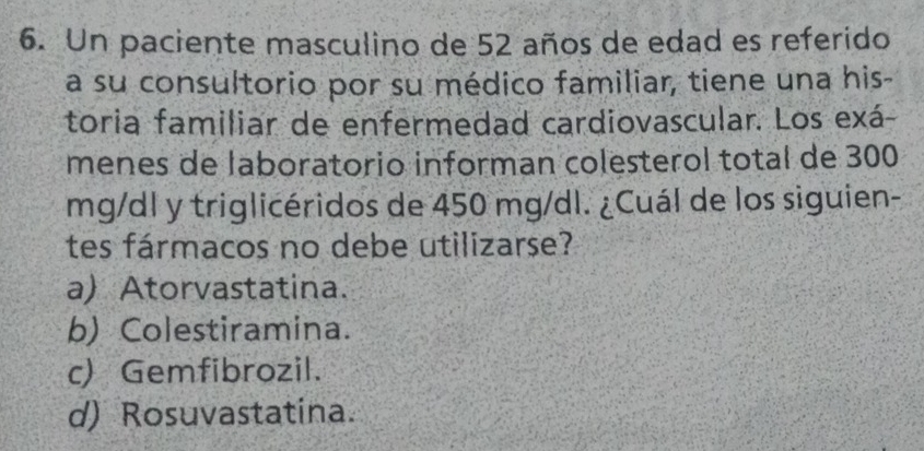 Un paciente masculino de 52 años de edad es referido
a su consultorio por su médico familiar, tiene una his-
toria familiar de enfermedad cardiovascular. Los exá-
menes de laboratorio informan colesterol total de 300
mg/dl y triglicéridos de 450 mg/dl. ¿Cuál de los siguien-
tes fármacos no debe utilizarse?
a) Atorvastatina.
b) Colestiramina.
c) Gemfibrozil.
d) Rosuvastatina.