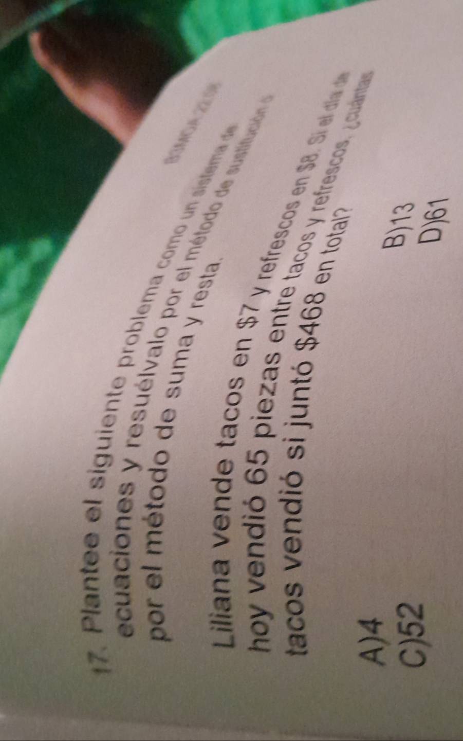 Plante e el siguiente problema como un sistema d
por el método de suma y resta.
ecuaciones y resuélvalo por el método de sustitución
B3moa 22:01
Liliana vende tacos en $7 y refrescos en $B. S el dia d 
hoy vendió 65 piezas entre tacos y refrescos, ¿cuántas
tacos vendió si juntó $468 en totaí?
A) 4
C) 52
B) 13
D) 61