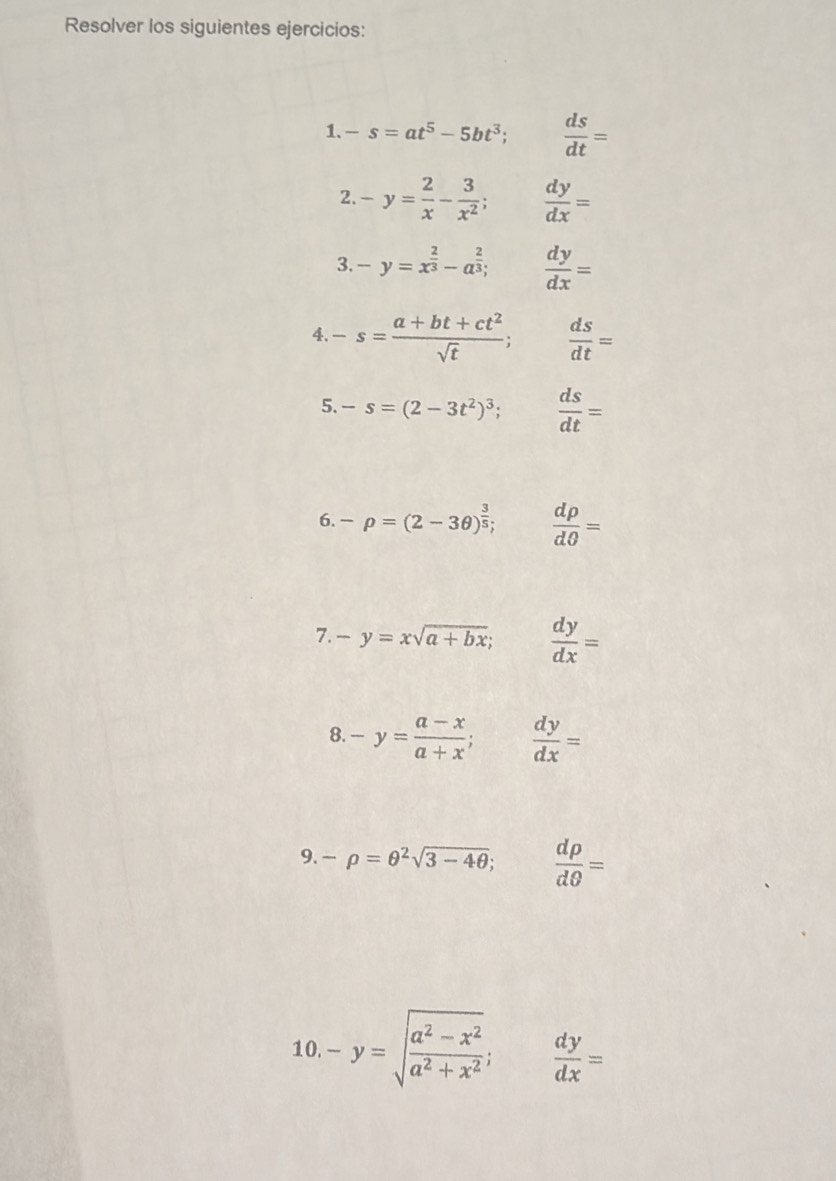 Resolver los siguientes ejercicios: 
1. -s=at^5-5bt^3;  ds/dt =
2. -y= 2/x - 3/x^2 ;  dy/dx =
3. -y=x^(frac 2)3-a^(frac 2)3;  dy/dx =
4. -s= (a+bt+ct^2)/sqrt(t) ;  ds/dt =
5. -s=(2-3t^2)^3;  ds/dt =
6. -rho =(2-3θ )^ 3/5 ;  drho /dθ  =
7. -y=xsqrt(a+bx);  dy/dx =
8. -y= (a-x)/a+x ; dy/dx =
9. -rho =θ^2sqrt(3-4θ ); □  drho /dθ  =
10. -y=sqrt(frac a^2-x^2)a^2+x^2;  dy/dx =