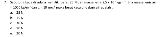 Sepotong kaca di udara memiliki berat 25 N dan massa jenis 2,5* 10^3kg/m^3. Bila massa jenis air
=1000kg/m^3 dan g=10m/s^2 maka berat kəça di dalam air adələh ...
a. 25 N
b. 15 N
c. 30 N
d. 10 N
e. 20 N