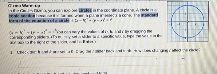 Gizmo Warm-up 
In the Circles Gizmo, you can explore circles in the coordinate plane. A circle is a
conic section because it is formed when a plane intersects a cone. The standard
form of the equation of a circle is (x-h)^2+(y-k)^2=r^2.
(x-h)^2+(y-k)^2=r^2 You can vary the values of h, k, and r by dragging the
corresponding sliders. (To quickly set a slider to a specific value, type the value in the
text box to the right of the slider, and hit Enter.)
1. Check that h and k are set to 0. Drag the r slider back and forth. How does changing r affect the circle?
and forth