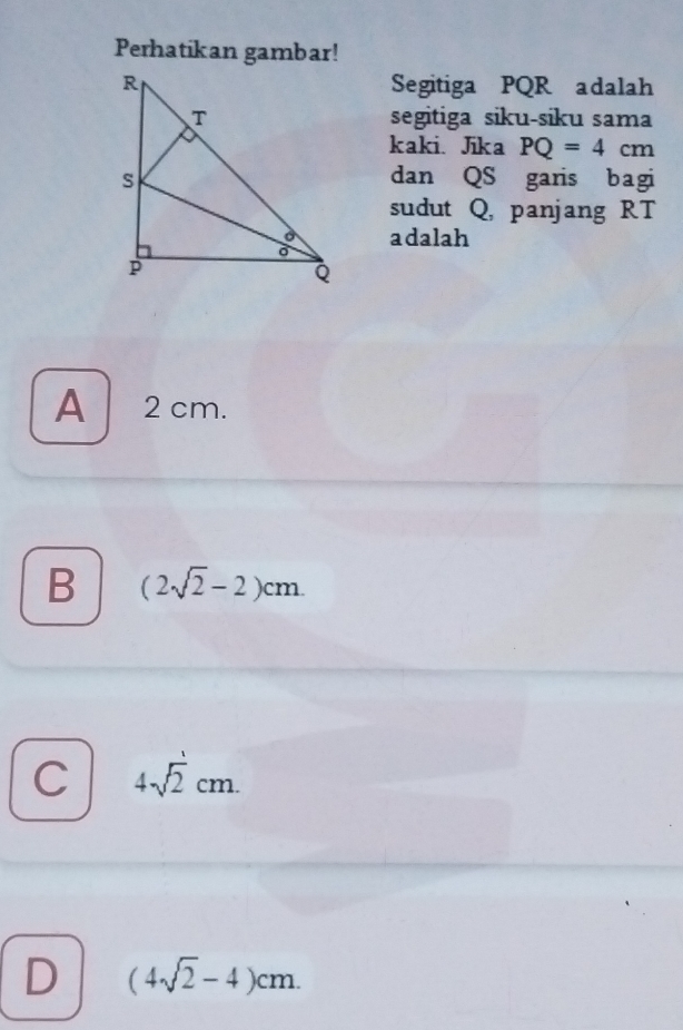 Perhatikan gambar!
Segitiga PQR adalah
segitiga siku-siku sama
kaki. Jika PQ=4cm
dan QS garis bagi
sudut Q, panjang RT
adalah
A 2 cm.
B (2sqrt(2)-2)cm.
C 4sqrt(2)cm.
D (4sqrt(2)-4)cm.