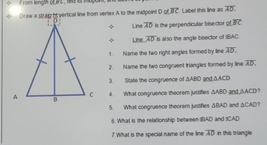 From length olBC , hind its mopoint, ahd
Dotoverline BC. Label this line as overline AD. 
Line overline AD is the perpendicular bisector ofoverline BC. 
4 Line. overline AD is also the angle bisector of ' BAC. 
1. Name the two right angles formed by line overline AD. 
2. Name the two congruent triangles formed by line overline AD. 
3. State the congruence of △ ABD and △ ACD. 
4. What congruence theorem justifies △ ABD and △ ACD ? 
5. What congruence theorem justifies △ BAD and △ CAD ? 
6. What is the relationship between "BAD and "CAD
7.What is the special name of the line overline AD in this triangle