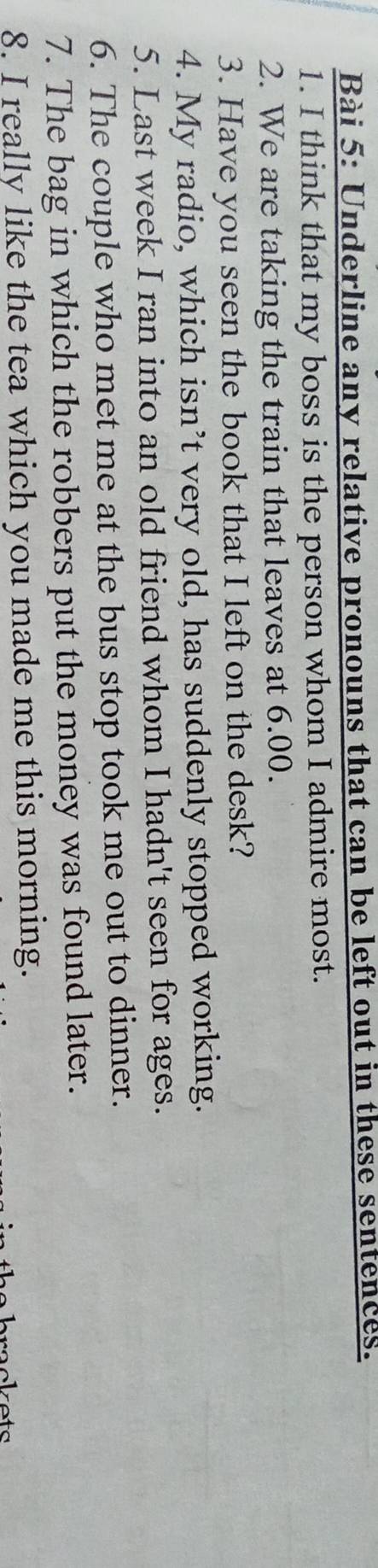 Underline any relative pronouns that can be left out in these sentences. 
1. I think that my boss is the person whom I admire most. 
2. We are taking the train that leaves at 6.00. 
3. Have you seen the book that I left on the desk? 
4. My radio, which isn’t very old, has suddenly stopped working. 
5. Last week I ran into an old friend whom I hadn't seen for ages. 
6. The couple who met me at the bus stop took me out to dinner. 
7. The bag in which the robbers put the money was found later. 
8. I really like the tea which you made me this morning. 
rackets