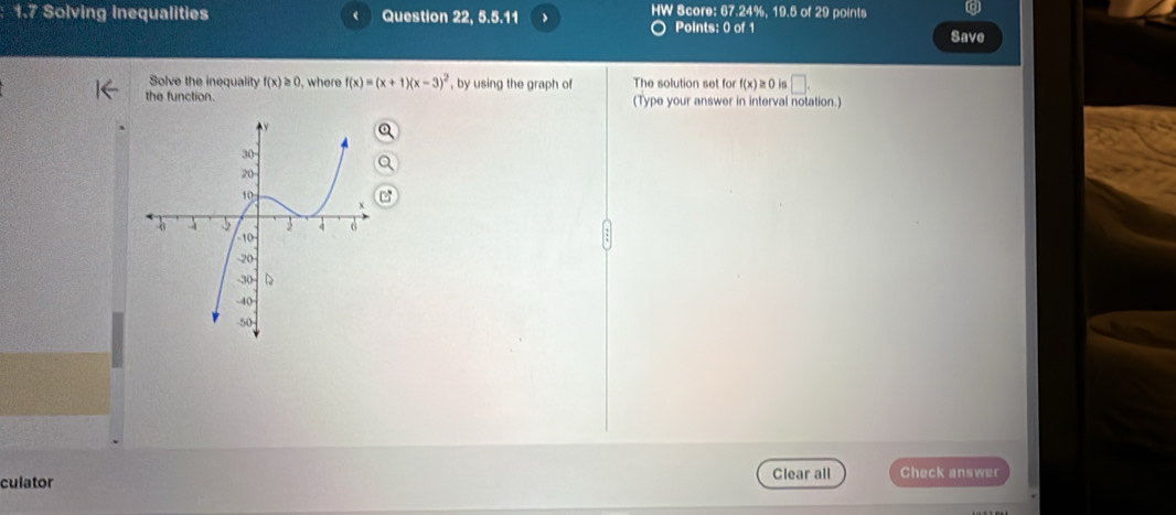 1.7 Solving Inequalities Question 22, 5 5.11 > HW Score: 67.24%, 19.5 of 29 points 
Points: 0 of 1 Save 
Solve the inequality f(x)≥ 0 , where f(x)=(x+1)(x-3)^2 , by using the graph of The solution set fo f(x)≥ 0 in □. 
the function. (Type your answer in interval notation.) 
culator Clear all Check answer