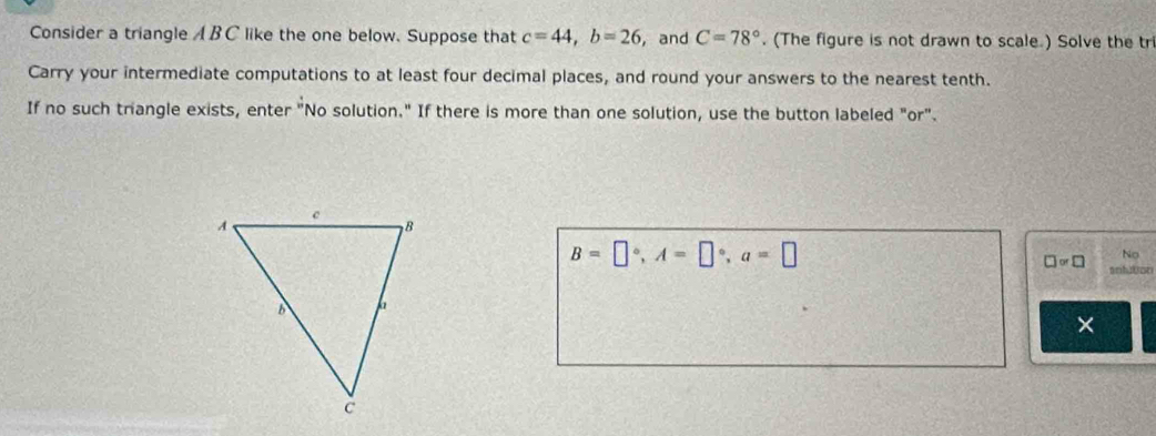 Consider a triangle A BC like the one below. Suppose that c=44, b=26 , and C=78°. (The figure is not drawn to scale ) Solve the tr 
Carry your intermediate computations to at least four decimal places, and round your answers to the nearest tenth. 
If no such triangle exists, enter "No solution." If there is more than one solution, use the button labeled "or".
B=□°, A=□°, a=□
No 
□ or□ anhulson 
×