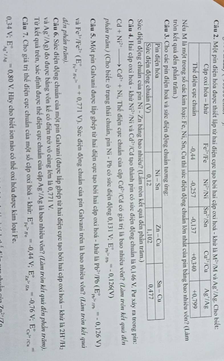 Một pin điện hóa được thiết lập từ hai điện cực tạo bởi hai cặp oxi hoá - khử là M^(2+)/M I và Ag^+/Ag :. Cho biết:
u M là một trong số các kim loại: Fe, Ni, Sn, Cu thì sức điện động chuẩn lớn nhất của pin b
tròn kết quả đến phần trăm.)
Câu 3. Cho các pin điện hoá và sức điện động chuẩn tương ứng:
Sức điện động chuẩn của pin Ni - Zn bằng bao nhiều? (Lắm tròn kết quả đến phần trăm.)
Câu 4. Hai cặp oxi hoá - khử Ni^(2+) '/Ni v C Cd²*/Cd tạo thành pin có sức điện động chuẩn là 0,146 V. Pư xảy ra trong pin:
Cd+Ni^(2+)to Cd^(2+)+Ni , Thế điện cực chuẩn của cặp Cd^(2+)/ *Cd có giá trị là bao nhiêu vôn? (Làm tròn kết quả đến
phần trăm.) (Cho biết: ở trạng thái chuẩn, pin Ni - Pb có sức điện động 0,131 V; E_rb^(2+)/rb^circ =-0,126(V)
Câu 5. Một pin Galvani được lắp ghép từ hai điện cực tạo bởi hai cặp oxi hoá - khử là Pb^(2+)/Pb(E_1n^(2+)/Ib^circ =-0,126V)
và Fe^(3+)/Fe^(2+)(Ebeginarrayr ocirc  Fe^(3+)/Fe^(2+)endarray =+0.771V) 0. Sức điện động chuẩn của pin Galvani trên là bao nhiêu vôn? (Làm tròn kết quả
đến phần trăm).
Câu 6. Sức điện động chuẩn của một pin Galvani (được lắp ghép từ hai điện cực tạo bởi hai cặp oxi hoá - khử là 2H /H_2
và Ag^+/Ag) đo được bằng vôn kế có điện trở vô cùng lớn là 0,771 V.
Từ kết quả trên, xác định được thế điện cực chuẩn của cặp Ag*/Ag là bao nhiêu vôn? (Làm tròn kết quả đến phần trăm).
Câu 7. Cho giá trị thể điện cực chuẩn của một số cặp oxi hoá - khử: E_Fe^>/Fe^circ =-0,44V;E_Ze^(2+)/Ze^circ =-0,76V;E_Cu^(3+)/Cu^circ =
0,34V;E_Ag^+/Ag^circ =0,80V 7 Hãy cho biết ion nào có thể oxi hóa được kim loại Fe.
7n^(2+)/7n