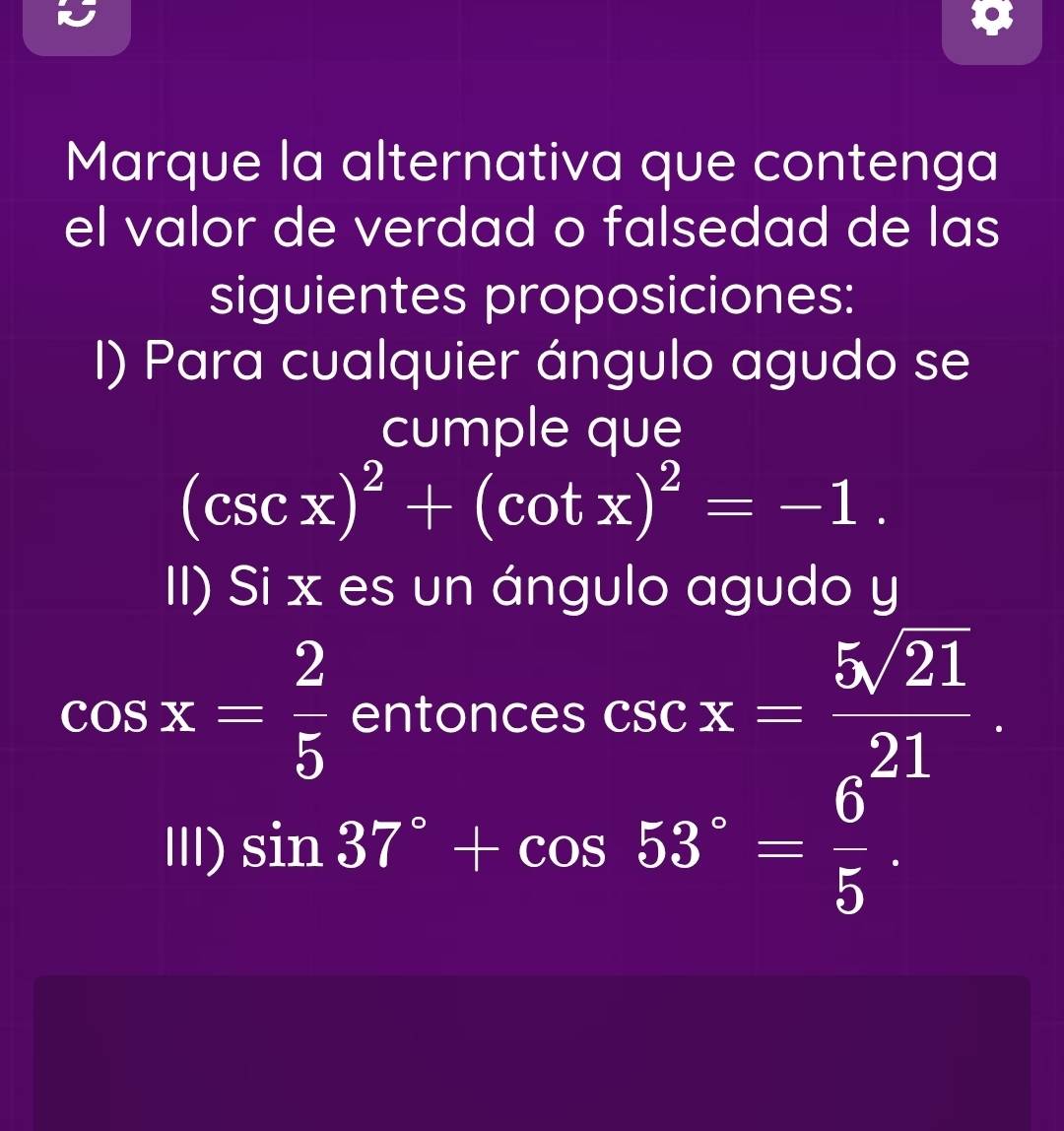 Marque la alternativa que contenga 
el valor de verdad o falsedad de las 
siguientes proposiciones: 
I) Para cualquier ángulo agudo se 
cumple que
(csc x)^2+(cot x)^2=-1. 
II) Si x es un ángulo agudo y
cos x= 2/5  entonces csc x= 5sqrt(21)/21 
Ⅲ) sin 37°+cos 53°= 6/5 .