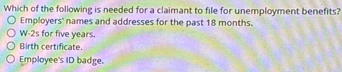 Which of the following is needed for a claimant to file for unemployment benefits?
Employers' names and addresses for the past 18 months.
W-2s for five years.
Birth certificate.
Employee's ID badge.