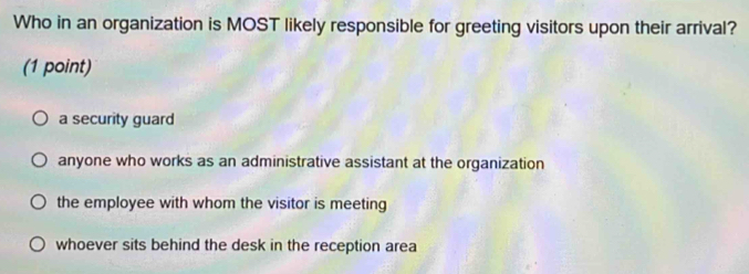 Who in an organization is MOST likely responsible for greeting visitors upon their arrival?
(1 point)
a security guard
anyone who works as an administrative assistant at the organization
the employee with whom the visitor is meeting
whoever sits behind the desk in the reception area