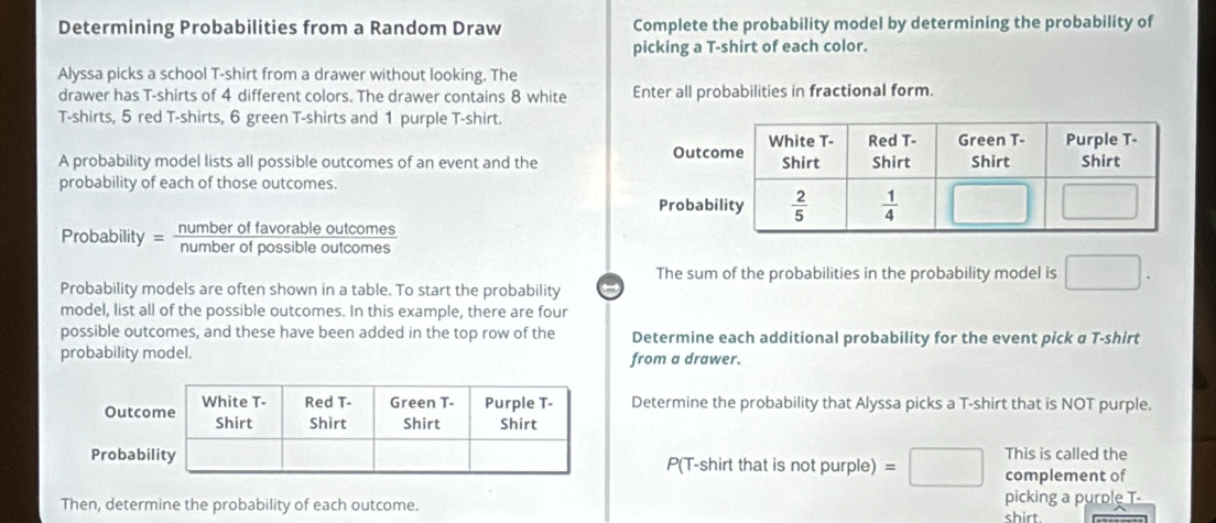 Determining Probabilities from a Random Draw Complete the probability model by determining the probability of
picking a T-shirt of each color.
Alyssa picks a school T-shirt from a drawer without looking. The
drawer has T-shirts of 4 different colors. The drawer contains 8 white Enter all probabilities in fractional form.
T-shirts, 5 red T-shirts, 6 green T-shirts and 1 purple T-shirt.
A probability model lists all possible outcomes of an event and the 
probability of each of those outcomes.
Probability = Rumber of everante outcomes
The sum of the probabilities in the probability model is □ .
Probability models are often shown in a table. To start the probability ←
model, list all of the possible outcomes. In this example, there are four
possible outcomes, and these have been added in the top row of the Determine each additional probability for the event pick α T-shirt
probability model. from a drawer.
Determine the probability that Alyssa picks a T-shirt that is NOT purple.
P(T-shirt that is not purple) =□ This is called the
complement of
Then, determine the probability of each outcome. picking a purole T-
shirt.