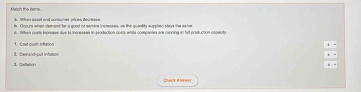 Match the ittems. 
a. When asset and consumer prices decrease 
b. Occurs when demand for a good or service increases, as the quantity supplied stays the same. 
c. When costs increase due to increases in production costs while companies are running at full production capacity. 
1. Cost-push inflation 
2. Demand-pull inflation 
3. Deflation 
Check Answer