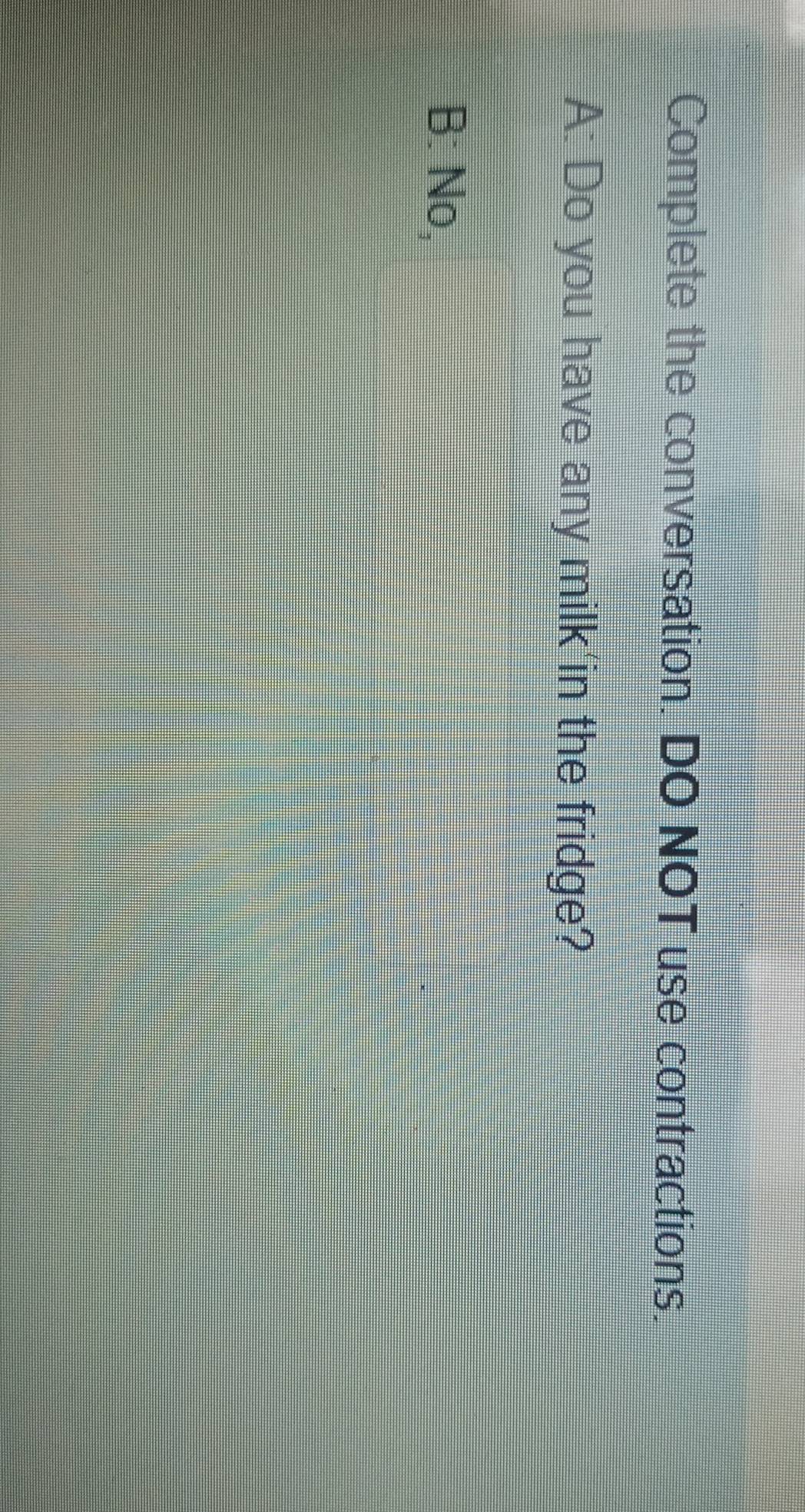 Complete the conversation. DO NOT use contractions.
A: Do you have any milk'in the fridge?
B: No,