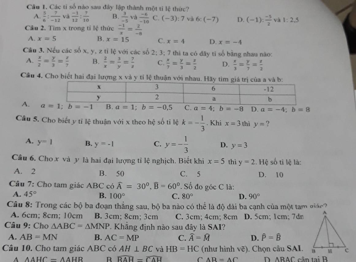Các tỉ số nào sau đây lập thành một tỉ lệ thức?
A.  5/6 : 7/-12  và  (-1)/12 : 7/10  B.  3/-5 v à  (-6)/-10  C. (-3):7 và 6:(-7) D. (-1): (-5)/2  và 1:2,5
Câu 2. Tìm x trong tỉ lệ thức  (-1)/x = 2/-8 
A. x=5 B. x=15 C. x=4 D. x=-4
Câu 3. Nếu các số x, y, z tỉ lệ với các số 2; 3; 7 thì ta có dãy tỉ số bằng nhau nào:
A.  x/2 = y/3 = z/7  B.  2/x = 3/y = 7/z  C.  x/7 = y/3 = z/2  D.  x/3 = y/7 = z/2 
Câu 4. Cho biết hai đại lượng x và y tỉ lệ thuận với nhau. Hãy t
A. B. a=1;b=-0,5 C. a=4;b=-8 D. a=-4;b=8
Câu 5. Cho biết y tỉ lệ thuận với x theo hệ số tỉ lệ k=- 1/3 . Khi x=3 thì y= ?
A. y=1 B. y=-1 C. y=- 1/3  D. y=3
Câu 6. Cho x và y là hai đại lượng tỉ lệ nghịch. Biết khi x=5 thì y=2. Hệ số tỉ lệ là:
A. 2 B. 50 C. 5 D. 10
Câu 7: Cho tam giác ABC có widehat A=30°,widehat B=60°. Số đo góc C là:
A. 45° B. 100° C. 80° D. 90°
Câu 8: Trong các bộ ba đoạn thẳng sau, bộ ba nào có thể là độ dài ba cạnh của một tam giác?
A. 6cm; 8cm; 10cm B. 3cm; 8cm; 3cm C. 3cm; 4cm; 8cm D. 5cm; 1cm; 7dn
Câu 9: Cho △ ABC=△ MNP 7. Khẳng định nào sau đây là SAI?
A. AB=MN B. AC=MP C. widehat A=widehat M D. hat P=hat B
Câu 10. Cho tam giác ABC có AH⊥ BC và HB=HC (như hình vẽ). Chọn câu SAI.
A △ AHC=△ AHB B widehat BAH=widehat CAH C AB=AC D △ BAC cân tại B