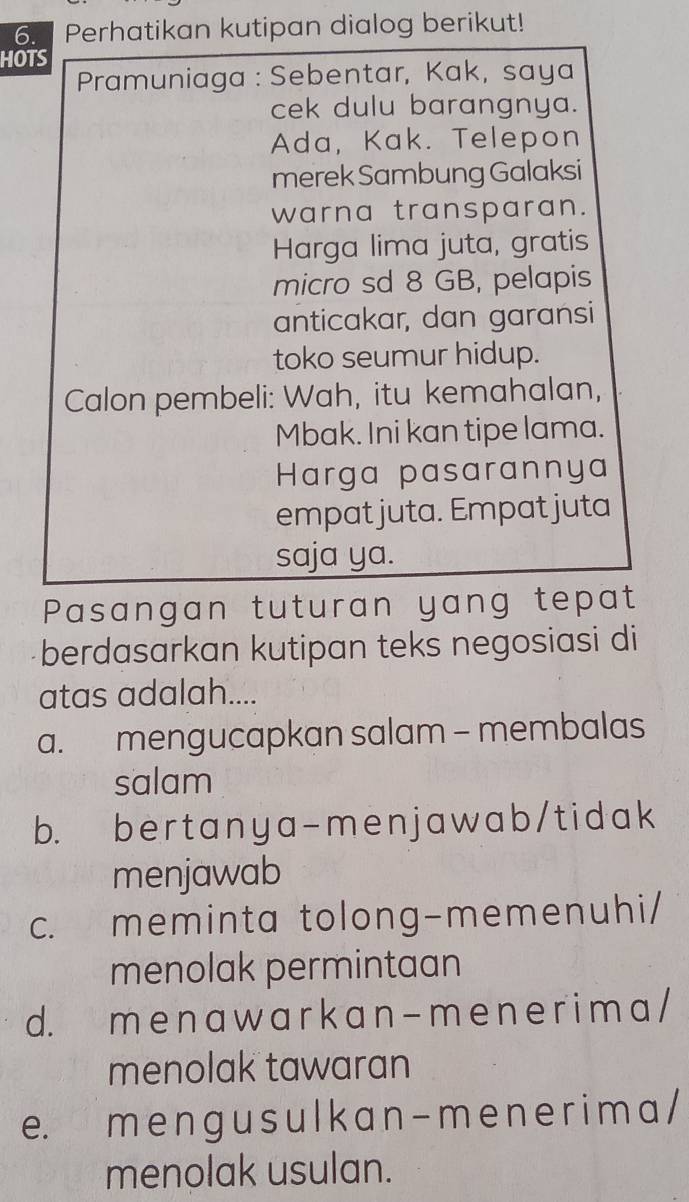 Perhatikan kutipan dialog berikut!
HOTS
Pramuniaga : Sebentar, Kak, saya
cek dulu barangnya.
Ada, Kak. Telepon
merek Sambung Galaksi
warna transparan.
Harga lima juta, gratis
micro sd 8 GB, pelapis
anticakar, dan garansi
toko seumur hidup.
Calon pembeli: Wah, itu kemahalan,
Mbak. Ini kan tipe lama.
Harga pasarannya
empat juta. Empat juta
saja ya.
Pasangan tuturan yang tepat
berdasarkan kutipan teks negosiasi di
atas adalah....
a. mengucapkan salam - membalas
salam
b. bertanya-menjawab/tidak
menjawab
c. meminta tolong-memenuhi/
menolak permintaan
d. m e na w a r k a n - m e n e r i m a /
menolak tawaran
e. m e n gu s u l k a n - m e n er i m a /
menolak usulan.