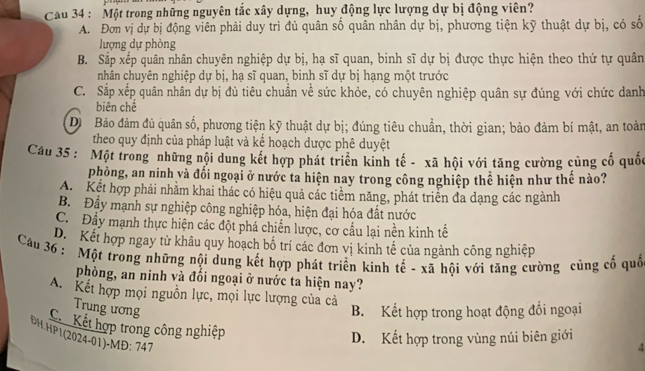 Cau 34 : Một trong những nguyên tắc xây dựng, huy động lực lượng dự bị động viên?
A. Đơn vị dự bị động viên phải duy trì đủ quân số quân nhân dự bị, phương tiện kỹ thuật dự bị, có số
lượng dự phòng
B. Sắp xếp quân nhân chuyên nghiệp dự bị, hạ sĩ quan, binh sĩ dự bị được thực hiện theo thứ tự quân
nhân chuyên nghiệp dự bị, hạ sĩ quan, binh sĩ dự bị hạng một trước
C. Sắp xếp quân nhân dự bị đủ tiêu chuẩn về sức khỏe, có chuyên nghiệp quân sự đúng với chức danh
biên chế
Di  Bảo đảm đủ quân số, phương tiện kỹ thuật dự bị; đúng tiêu chuẩn, thời gian; bảo đảm bí mật, an toàn
theo quy định của pháp luật và kể hoạch dược phê duyệt
Câu 35 : Một trong những nội dung kết hợp phát triển kinh tế - xã hội với tăng cường cùng cố quố
phòng, an ninh và đối ngoại ở nước ta hiện nay trong công nghiệp thể hiện như thế nào?
A. Kết hợp phải nhằm khai thác có hiệu quả các tiềm năng, phát triển đa dạng các ngành
B. Đầy mạnh sự nghiệp công nghiệp hóa, hiện đại hóa đất nước
C. Đầy mạnh thực hiện các đột phá chiến lược, cơ cấu lại nền kinh tế
D. Kết hợp ngay từ khâu quy hoạch bố trí các đơn vị kinh tế của ngành công nghiệp
Câầu 36 : Một trong những nội dung kết hợp phát triển kinh tế - xã hội với tăng cường củng cố quố
phòng, an ninh và đổi ngoại ở nước ta hiện nay?
A. Kết hợp mọi nguồn lực, mọi lực lượng của cả
Trung ương B. Kết hợp trong hoạt động đổi ngoại
C.Kết hợp trong công nghiệp
ĐH.HP1(2024-01)-MĐ: 747
D. Kết hợp trong vùng núi biên giới