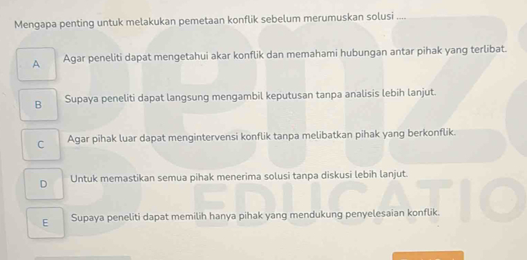 Mengapa penting untuk melakukan pemetaan konflik sebelum merumuskan solusi ....
A Agar peneliti dapat mengetahui akar konflik dan memahami hubungan antar pihak yang terlibat.
B Supaya peneliti dapat langsung mengambil keputusan tanpa analisis lebih lanjut.
C Agar pihak luar dapat mengintervensi konflik tanpa melibatkan pihak yang berkonflik.
D Untuk memastikan semua pihak menerima solusi tanpa diskusi lebih lanjut.
E Supaya peneliti dapat memilih hanya pihak yang mendukung penyelesaian konflik.