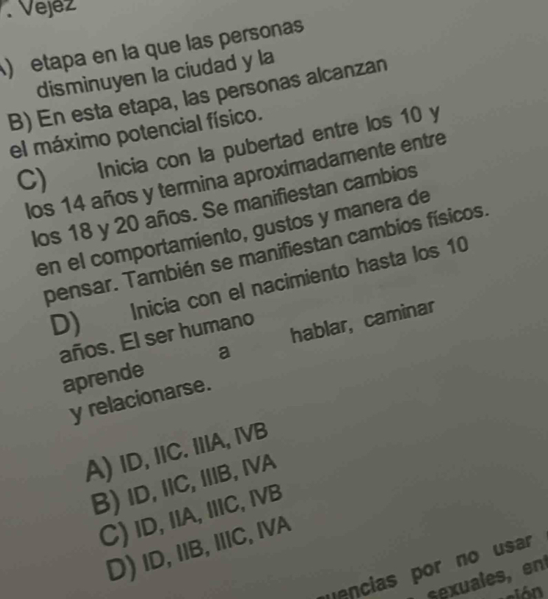 .Vejez
) etapa en la que las persona
disminuyen la ciudad y la
B) En esta etapa, las personas alcanzan
el máximo potencial físico.
C) Inicia con la pubertad entre los 10 y
los 14 años y termina aproximadamente entre
los 18 y 20 años. Se manifiestan cambios
en el comportamiento, gustos y manera de
pensar. También se manifiestan cambios físicos.
D) Inicia con el nacimiento hasta los 10
años. El ser humano
aprende hablar, caminar
a
y relacionarse.
A) ID, IIC. IIIA, IVB
B) ID, IIC, IIB, IVA
C) ID, IIA, IIIC, IVB
D)ID, IIB, IIIC, IVA
uencias por no usar
euales en
vción