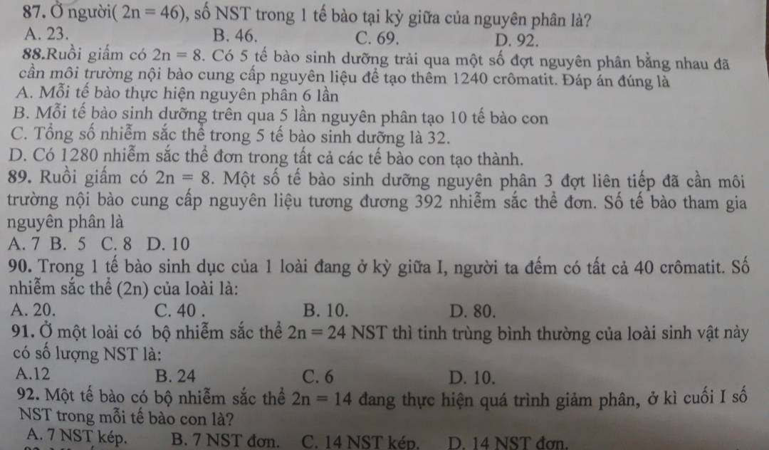 Ở ngườii (2n=46) , số NST trong 1 tế bào tại kỳ giữa của nguyên phân là?
A. 23. B. 46. C. 69. D. 92.
88.Ruồi giấm có 2n=8. Có 5 tế bào sinh dưỡng trải qua một số đợt nguyên phân bằng nhau đã
cần môi trường nội bào cung cấp nguyên liệu để tạo thêm 1240 crômatit. Đáp án đúng là
A. Mỗi tế bào thực hiện nguyên phân 6 lần
B. Mỗi tế bào sinh dưỡng trên qua 5 lần nguyên phân tạo 10 tế bào con
C. Tổng số nhiễm sắc thể trong 5 tế bào sinh dưỡng là 32.
D. Có 1280 nhiễm sắc thể đơn trong tất cả các tế bào con tạo thành.
89. Ruồi giấm có 2n=8. Một số tế bào sinh dưỡng nguyên phân 3 đợt liên tiếp đã cần môi
trường nội bào cung cấp nguyên liệu tương đương 392 nhiễm sắc thể đơn. Số tế bào tham gia
nguyên phân là
A. 7 B. 5 C. 8 D. 10
90. Trong 1 tế bào sinh dục của 1 loài đang ở kỳ giữa I, người ta đếm có tất cả 40 crômatit. Số
nhiễm sắc thể (2n) của loài là:
A. 20. C. 40 . B. 10. D. 80.
91. Ở một loài có bộ nhiễm sắc thể 2n=24NST thì tinh trùng bình thường của loài sinh vật này
có số lượng NST là:
A.12 B. 24 C. 6 D. 10.
92. Một tế bào có bộ nhiễm sắc thể 2n=14 dang thực hiện quá trình giảm phân, ở kì cuối I số
NST trong mỗi tế bào con là?
A. 7 NST kép. B. 7 NST đơn. C. 14 NST kép. D. 14 NST đơn.