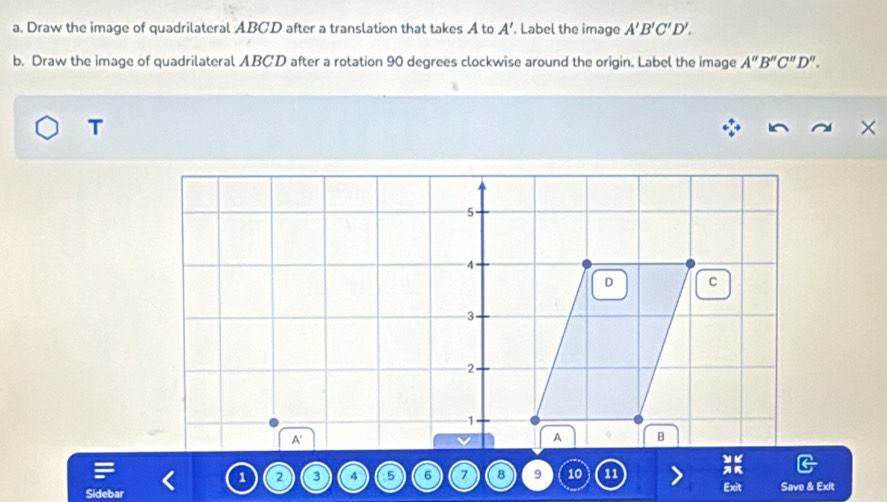 Draw the image of quadrilateral ABCD after a translation that takes A to A' , Label the image A'B'C'D'. 
b. Draw the image of quadrilateral ABCD after a rotation 90 degrees clockwise around the origin. Label the image A''B''C''D''. 
T 
×
5
4
D C
3
2
1
A'
A B
1 2 3 4 5 6 7 8 9 10 11 Savo & Exit 
Exit