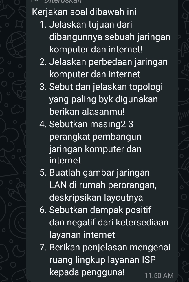 Kerjakan soal dibawah ini 
a 
1. Jelaskan tujuan dari 
dibangunnya sebuah jaringan 
komputer dan internet! 
2. Jelaskan perbedaan jaringan 
komputer dan internet 
3. Sebut dan jelaskan topologi 
yang paling byk digunakan 
berikan alasanmu! 
4. Sebutkan masing2 3 
perangkat pembangun 
jaringan komputer dan 
internet 
5. Buatlah gambar jaringan 
LAN di rumah perorangan, 
deskripsikan layoutnya 
6. Sebutkan dampak positif 
dan negatif dari ketersediaan 
layanan internet 
7. Berikan penjelasan mengenai 
ruang lingkup layanan ISP 
kepada pengguna! 11.50 AM