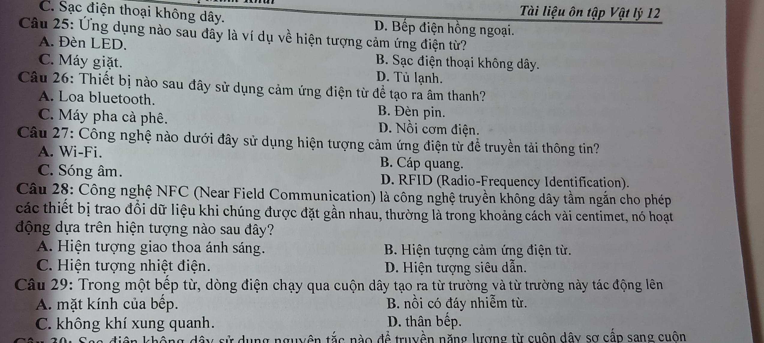 C. Sạc điện thoại không dây.
Tài liệu ôn tập Vật lý 12
D. Bếp điện hồng ngoại.
Câu 25: Ứng dụng nào sau đầy là ví dụ về hiện tượng cảm ứng điện từ?
A. Đèn LED.
B. Sạc điện thoại không dây.
C. Máy giặt. D. Tủ lạnh.
Câu 26: Thiết bị nào sau đây sử dụng cảm ứng điện từ để tạo ra âm thanh?
A. Loa bluetooth. B. Đèn pin.
C. Máy pha cà phê. D. Nồi cơm điện.
Câu 27: Công nghệ nào dưới đây sử dụng hiện tượng cảm ứng điện từ để truyền tải thông tin?
A. Wi-Fi.
C. Sóng âm.
B. Cáp quang.
D. RFID (Radio-Frequency Identification).
Câu 28: Công nghệ NFC (Near Field Communication) là công nghệ truyền không dây tầm ngắn cho phép
các thiết bị trao đổi dữ liệu khi chúng được đặt gần nhau, thường là trong khoảng cách vài centimet, nó hoạt
động dựa trên hiện tượng nào sau đây?
A. Hiện tượng giao thoa ánh sáng. B. Hiện tượng cảm ứng điện từ.
C. Hiện tượng nhiệt điện. D. Hiện tượng siêu dẫn.
Câu 29: Trong một bếp từ, dòng điện chạy qua cuộn dây tạo ra từ trường và từ trường này tác động lên
A. mặt kính của bếp. B. nồi có đáy nhiễm từ.
C. không khí xung quanh. D. thân bếp.
sử dụng nguyên tắc nào để truyền năng lượng từ cuôn dây sơ cấp sang cuôn