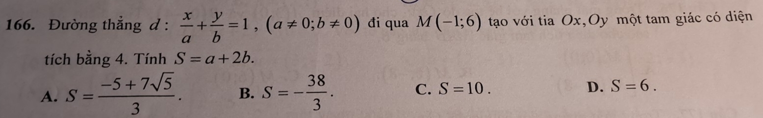 Đường thắng d :  x/a + y/b =1, (a!= 0;b!= 0) đi qua M(-1;6) tạo với tia Ox,Oy một tam giác có diện
tích bằng 4. Tính S=a+2b.
A. S= (-5+7sqrt(5))/3 . S=- 38/3 . C. S=10. D. S=6. 
B.