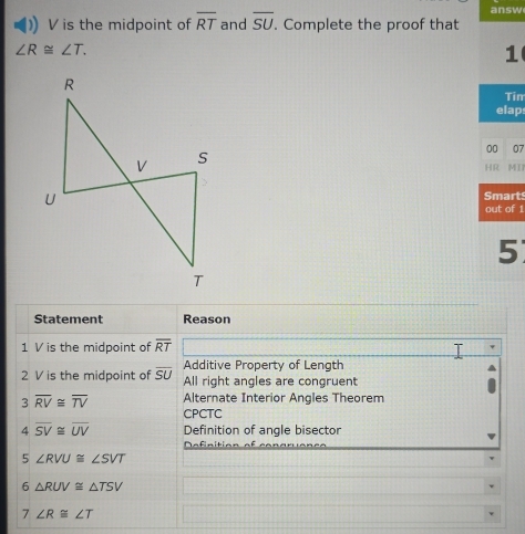 answ
V is the midpoint of overline RT and overline SU. Complete the proof that
∠ R≌ ∠ T. 
1 
Tin 
elap 
00 07 
HR MT 
Smarts 
out of 1 
5 
Statement Reason 
1 V is the midpoint of overline RT
Additive Property of Length 
2 V is the midpoint of overline SU All right angles are congruent
3overline RV≌ overline TV Alternate Interior Angles Theorem 
CPCTC 
4 overline SV≌ overline UV Definition of angle bisector 
Definition of cond 
5 ∠ RVU≌ ∠ SVT
6 △ RUV≌ △ TSV
7 ∠ R≌ ∠ T