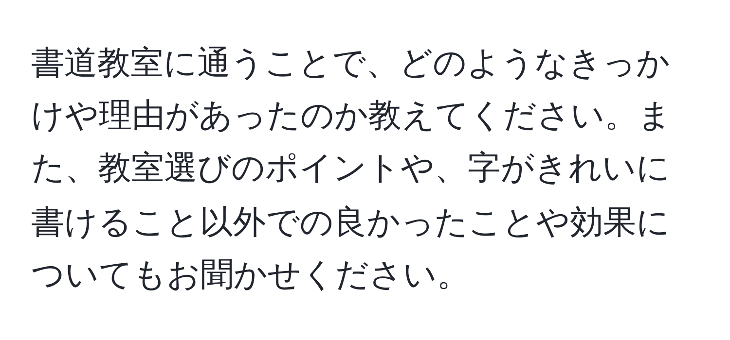 書道教室に通うことで、どのようなきっかけや理由があったのか教えてください。また、教室選びのポイントや、字がきれいに書けること以外での良かったことや効果についてもお聞かせください。