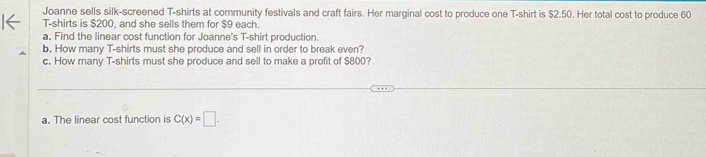 Joanne sells silk-screened T-shirts at community festivals and craft fairs. Her marginal cost to produce one T-shirt is $2.50. Her total cost to produce 60
T-shirts is $200, and she sells them for $9 each. 
a. Find the linear cost function for Joanne's T-shirt production. 
b. How many T-shirts must she produce and sell in order to break even? 
c. How many T-shirts must she produce and sell to make a profit of $800? 
a. The linear cost function is C(x)=□.