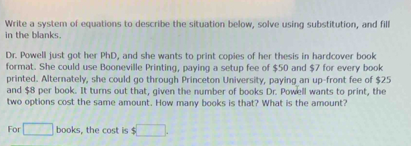 Write a system of equations to describe the situation below, solve using substitution, and fill 
in the blanks. 
Dr. Powell just got her PhD, and she wants to print copies of her thesis in hardcover book 
format. She could use Booneville Printing, paying a setup fee of $50 and $7 for every book 
printed. Alternately, she could go through Princeton University, paying an up-front fee of $25
and $8 per book. It turns out that, given the number of books Dr. Powell wants to print, the 
two options cost the same amount. How many books is that? What is the amount? 
For □ books, the cost is $□.