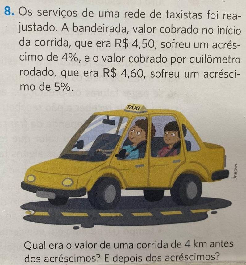 Os serviços de uma rede de taxistas foi rea- 
justado. A bandeirada, valor cobrado no início 
da corrida, que era R$ 4,50, sofreu um acrés- 
cimo de 4%, e o valor cobrado por quilômetro 
rodado, que era R$ 4,60, sofreu um acrésci- 
mo de 5%. 
Qual era o valor de uma corrida de 4 km antes 
dos acréscimos? E depois dos acréscimos?