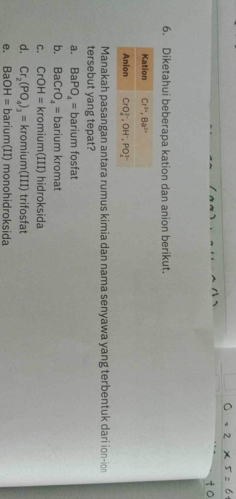 Diketahui beberapa kation dan anion berikut.
Manakah pasangan antara rumus kimia dan nama senyawa yang terbentuk dari ion-ion
tersebut yang tepat?
a. BaPO_4= barium fosfat
b. BaCrO_4= barium kromat
C. CrOH=kromi 11 m(III) hidroksida
d. Cr_2(PO_4)_3=kromium(III) trifosfat
e. BaOH=barium(II) monohidroksida