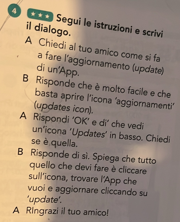 So Segui le istruzioni e scrivi 
il dialogo. 
A Chiedi al tuo amico come si fa 
a fare l’aggiornamento (update) 
di un'App. 
B Risponde che è molto facile e che 
basta aprire l’icona ’aggiornamenti’ 
(updates icon). 
A Rispondi 'OK’ e di' che vedi 
un’icona 'Updates’ in basso. Chiedi 
se è quella. 
B Risponde di sì. Spiega che tutto 
quello che devi fare è cliccare 
sull’icona, trovare l’App che 
vuoi e aggiornare cliccando su 
'update’. 
A RIngrazi il tuo amico!