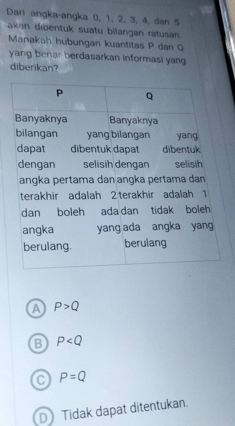 Dari angka-angka 0, 1, 2, 3, 4, dan 5
akan dibentuk suatu bilangan ratusan.
Manakah hubungan kuantitas P dan Q
yang benar berdasarkan informasi yan
diberikan?
A P>Q
B P
C P=Q
DTidak dapat ditentukan.