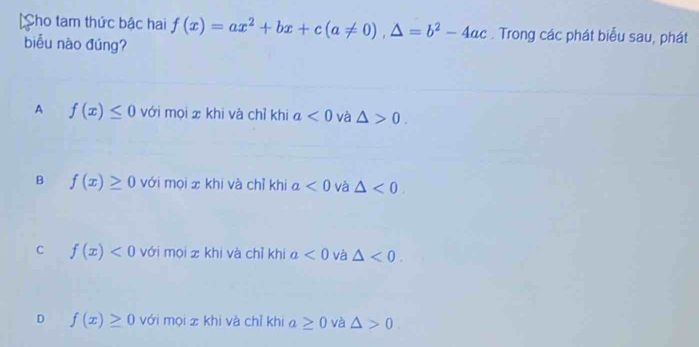 Cho tam thức bậc hai f(x)=ax^2+bx+c(a!= 0), △ =b^2-4ac. Trong các phát biểu sau, phát
biểu nào đúng?
A f(x)≤ 0 với mọi x khi và chỉ khi a<0</tex> và △ >0.
B f(x)≥ 0 với mọi x khi và chỉ khi a<0</tex> và △ <0</tex>.
C f(x)<0</tex> với mọi x khi và chỉ khí a<0</tex> và △ <0</tex>.
D f(x)≥ 0 với mọi x khi và chỉ khi a≥ 0 và △ >0