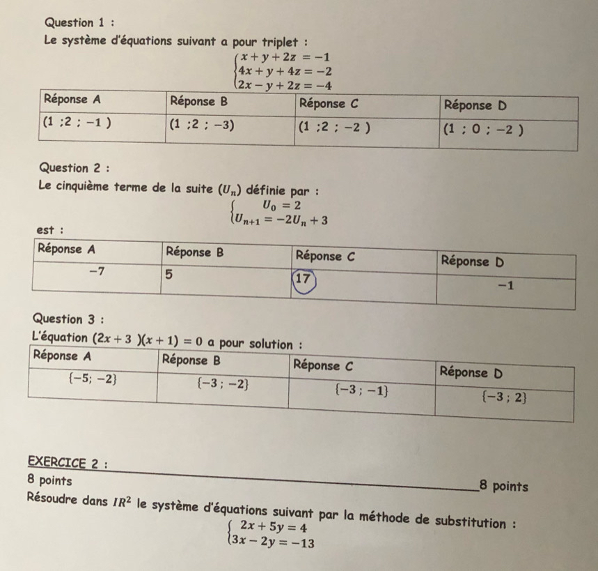 Le système d'équations suivant a pour triplet :
beginarrayl x+y+2z=-1 4x+y+4z=-2 2x-y+2z=-4endarray.
Question 2 :
Le cinquième terme de la suite (U_n) définie par :
beginarrayl U_0=2 U_n+1=-2U_n+3endarray.
est :
Question 3 :
L'équation (2x+3)(x+1)=0
EXERCICE 2 :
8 points
_
8 points
Résoudre dans IR^2 le système d'équations suivant par la méthode de substitution :
beginarrayl 2x+5y=4 3x-2y=-13endarray.