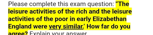 Please complete this exam question: "The 
leisure activities of the rich and the leisure 
activities of the poor in early Elizabethan 
England were very similar.' How far do you 
agree? Explain vour answer