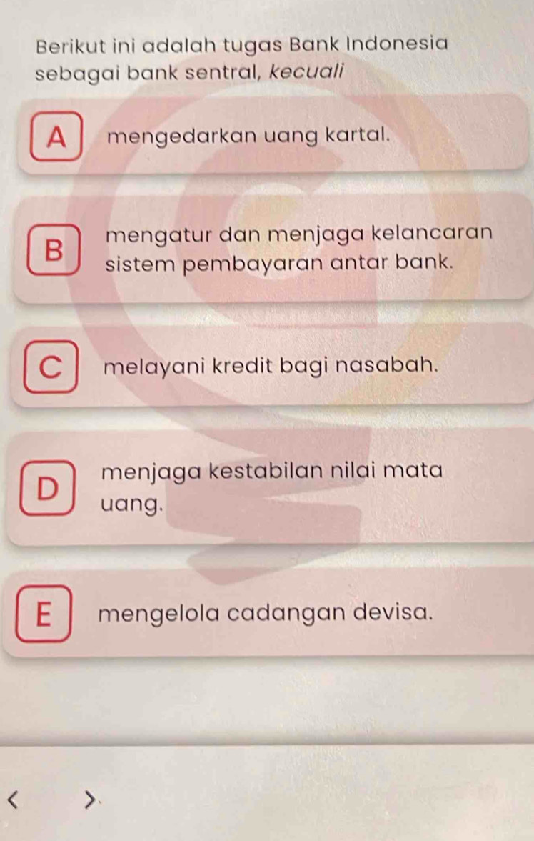 Berikut ini adalah tugas Bank Indonesia
sebagai bank sentral, kecuali
A mengedarkan uang kartal.
B mengatur dan menjaga kelancaran 
sistem pembayaran antar bank.
C melayani kredit bagi nasabah.
D menjaga kestabilan nilai mata
uang.
E mengelola cadangan devisa.