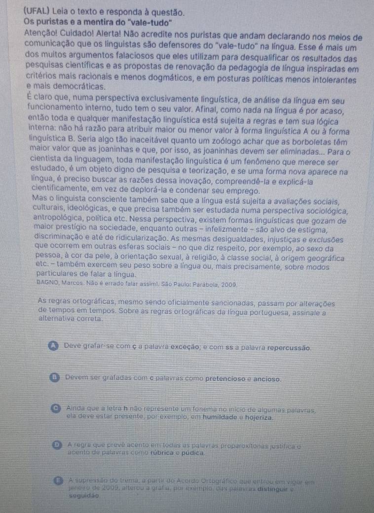 (UFAL) Leia o texto e responda à questão.
Os puristas e a mentira do "vale-tudo"
Atenção! Cuidado! Alerta! Não acredite nos puristas que andam declarando nos meios de
comunicação que os linguistas são defensores do "vale-tudo" na língua. Esse é mais um
dos muitos argumentos falaciosos que eles utilizam para desqualificar os resultados das
pesquisas científicas e as propostas de renovação da pedagogia de língua inspiradas em
critérios mais racionais e menos dogmáticos, e em posturas políticas menos intolerantes
e mais democráticas.
É claro que, numa perspectiva exclusivamente linguística, de análise da língua em seu
funcionamento interno, tudo tem o seu valor. Afinal, como nada na língua é por acaso,
então toda e qualquer manifestação linguística está sujeita a regras e tem sua lógica
interna: não há razão para atribuir maior ou menor valor à forma linguística A ou à forma
linguística B. Seria algo tão inaceitável quanto um zoólogo achar que as borboletas têm
maior valor que as joaninhas e que, por isso, as joaninhas devem ser eliminadas... Para o
cientista da linguagem, toda manifestação linguística é um fenômeno que merece ser
estudado, é um objeto digno de pesquisa e teorização, e se uma forma nova aparece na
lingua, é preciso buscar as razões dessa inovação, compreendê-la e explicá-la
cientificamente, em vez de deplorá-la e condenar seu emprego.
Mas o linguista consciente também sabe que a língua está sujeita a avaliações sociais,
culturais, ideológicas, e que precisa também ser estudada numa perspectiva sociológica,
antropológica, política etc. Nessa perspectiva, existem formas linguísticas que gozam de
maior prestígio na sociedade, enquanto outras - infelizmente - são alvo de estigma,
discriminação e até de ridicularização. As mesmas desigualdades, injustiças e exclusões
que ocorrem em outras esferas sociais - no que diz respeito, por exemplo, ao sexo da
pessoa, à cor da pele, à orientação sexual, à religião, à classe social, à origem geográfica
etc. - também exercem seu peso sobre a língua ou, mais precisamente, sobre modos
particulares de falar a língua.
BAGNO, Marcos. Não é errado falar assim!. São Paulo: Parábola, 2009,
As regras ortográficas, mesmo sendo oficialmente sancionadas, passam por alterações
de tempos em tempos. Sobre as regras ortográficas da língua portuguesa, assinale a
alternativa correta.
Deve grafar-se com ç a palavra exceção: e com ss a palavra repercussão.
Devem ser grafadas com c palavras como pretencioso e ancioso.
oa  Ainda que a letra h não represente um fónema no início de algumas palavras,
ela deve estar presente, por exempio, em humildade e hojeriza.
A regra que prevê acento em tódas as palavras proparoxitonas justífica o
acento de palavras como rúbrica e púdica
A supressão do trema, a partir do Acordo Ortográfico que entrou em vigar em
aneiro de 2009, alterou a grafa, por exemplo, das palavras distinguir e
seguidão