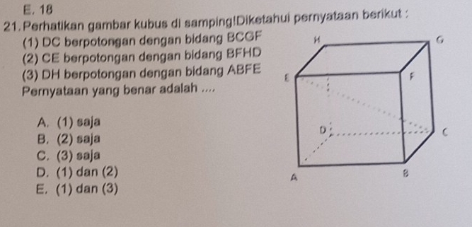 E. 18
21. Perhatikan gambar kubus di samping!Diketahui pernyataan berikut :
(1) DC berpotongan dengan bidang BCGF
(2) CE berpotongan dengan bidang BFHD
(3) DH berpotongan dengan bidang ABFE
Pernyataan yang benar adalah ....
A. (1) saja
B. (2) saja
C. (3) saja
D. (1) dan (2)
E. (1) dan (3)