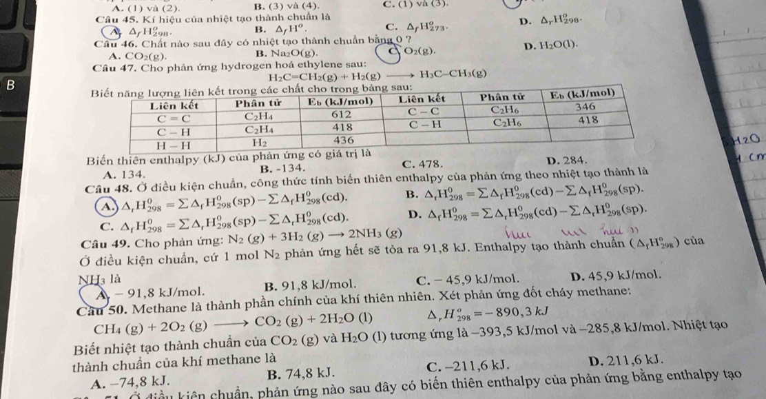 A. (1) v (2). B. (3) va(4). C. (1) va(3).
Câu 45. Kí hiệu của nhiệt tạo thành chuẩn là
A △ _fH_(29)^o
B. △ _fH^o. △ _fH_(273)^o. D. △ _rH_(298)^o
C.
Câu 46. Chất nào sau đây có nhiệt tạo thành chuẩn bằng 0 ? L
D. H_2O(l).
A. CO_2(g). B. Na2 O(g). C O_2(g).
Câu 47. Cho phản ứng hydrogen hoá ethylene sau:
H_2C=CH_2(g)+H_2(g) H_3C-CH_3(g)
B
120
Biến thiên enthalpy (kJ ) của phản ứ C. 478. D. 284.
cn
A. 134. B. -134.
Câu 48. Ở điều kiện chuẩn, công thức tính biến thiên enthalpy của phản ứng theo nhiệt tạo thành là
A. △ _rH_(298)^o=sumlimits △ _fH_(298)^o(sp)-sumlimits △ _fH_(298)^o(cd). B. △ _rH_(298)^0=sumlimits △ _fH_(298)^0(cd)-sumlimits △ _fH_(298)^0(sp).
C. △ _fH_(298)^0=sumlimits △ _rH_(298)^0(sp)-sumlimits △ _rH_(298)^0(cd). D. △ _fH_(298)^0=sumlimits △ _rH_(298)^0(cd)-sumlimits △ _rH_(298)^0(sp).
Câu 49. Cho phản ứng: N_2(g)+3H_2(g)to 2NH_3(g)
Ở điều kiện chuẩn, cứ 1 mol N_2 phản ứng hết sẽ tỏa ra 91,8 kJ. Enthalpy tạo thành chuẩn (△ _rH_(298)°) của
NH3 là C. − 45,9 kJ/mol. D. 45,9 kJ/mol.
A - 91,8 kJ/mol. B. 91,8 kJ/mol.
Câu 50. Methane là thành phần chính của khí thiên nhiên. Xét phản ứng đốt cháy methane:
CH_4(g)+2O_2 (g) CO_2(g)+2H_2O(l) △, H_(298)^o=-890,3kJ
Biết nhiệt tạo thành chuần cuaCO_2(g) và H_2O (l) tương ứng là −393,5 kJ/mol và −285,8 kJ/mol. Nhiệt tạo
thành chuần của khí methane là
A. −74,8 kJ. B. 74,8 kJ. C. -211,6 kJ. D. 211,6 kJ.
Su kiên chuẩn, phản ứng nào sau đây có biến thiên enthalpy của phản ứng bằng enthalpy tạo