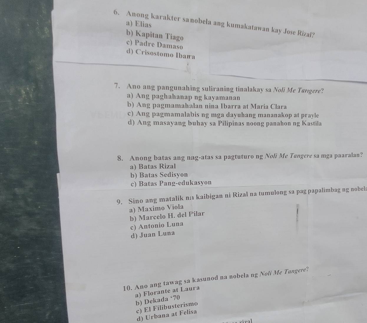 Anong karakter sanobela ang kumakatawan kay Jose Rizal? a) Elias
b) Kapitan Tiago
c) Padre Damaso
d) Crisostomo Ibaía
7. Ano ang pangunahing suliraning tinalakay sa Noli Me Tungere?
a) Ang paghahanap ng kayamanan
b) Ang pagmamahalan nina Ibarra at Maria Clara
c) Ang pagmamalabis ng mga dayuhang mananakop at prayle
d) Ang masayang buhay sa Pilipinas noong panahon ng Kastila
8. Anong batas ang nag-atas sa pagtuturo ng Noli Me Tangere sa mga paaralan?
a) Batas Rizal
b) Batas Sedisyon
c) Batas Pang-edukasyon
9. Sino ang matalik na kaibigan ni Rizal na tumulong sa pag papalimbag ng nobela
a) Maximo Viola
b) Marcelo H. del P'ilar
c) Antonio Luna
d) Juan Luna
10. Ano ang tawag sa kasunod na nobela ng Noli Me Tungere?
a) Florante at Laura
b) Dekada ‘70
c) El Filibusterismo
d) Urbana at Felisa